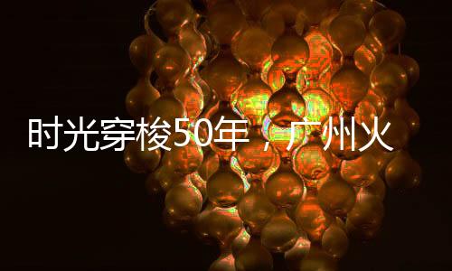 时光穿梭50年，广州火车站的“超级大变身”